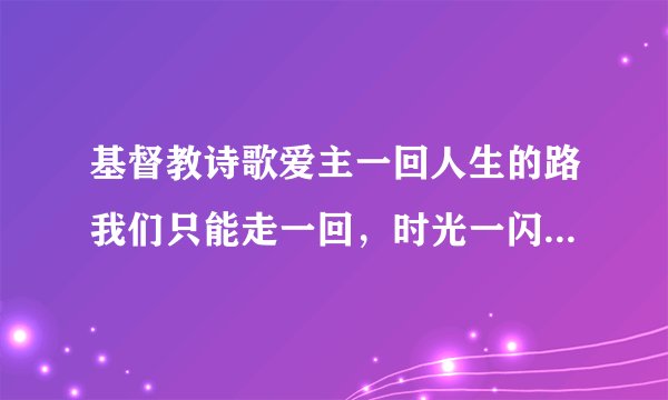 基督教诗歌爱主一回人生的路我们只能走一回，时光一闪就不在后退