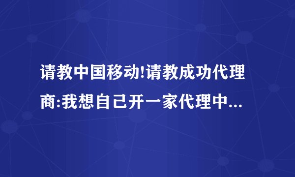 请教中国移动!请教成功代理商:我想自己开一家代理中国移动收费及IP电话类业务,请问我该如何去哪申请加盟呢