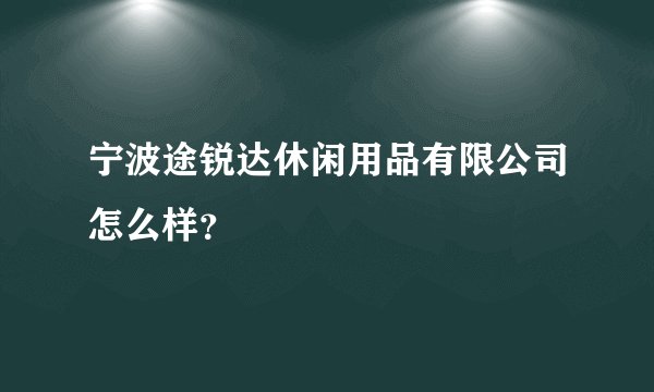 宁波途锐达休闲用品有限公司怎么样？