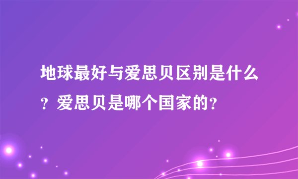 地球最好与爱思贝区别是什么？爱思贝是哪个国家的？