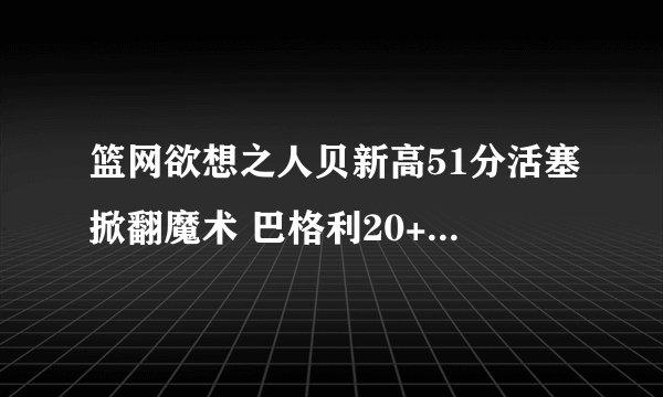 篮网欲想之人贝新高51分活塞掀翻魔术 巴格利20+11瓦格纳26+5-
