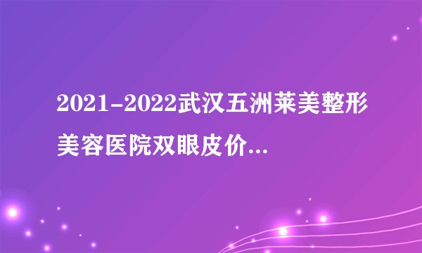 2021-2022武汉五洲莱美整形美容医院双眼皮价格表(价目表)怎么样?