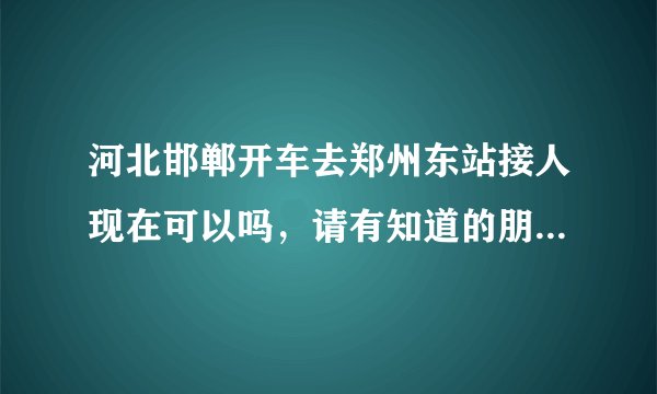 河北邯郸开车去郑州东站接人现在可以吗，请有知道的朋友说一下？