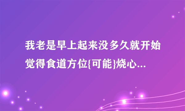 我老是早上起来没多久就开始觉得食道方位{可能}烧心疼...