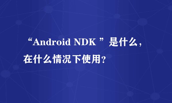 “Android NDK ”是什么，在什么情况下使用？