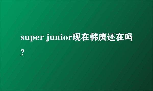 super junior现在韩庚还在吗?