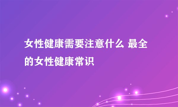 女性健康需要注意什么 最全的女性健康常识