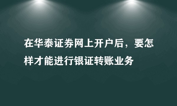 在华泰证券网上开户后，要怎样才能进行银证转账业务