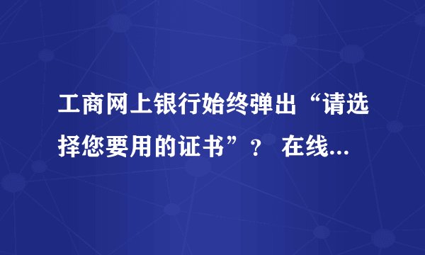 工商网上银行始终弹出“请选择您要用的证书”？ 在线等&…………