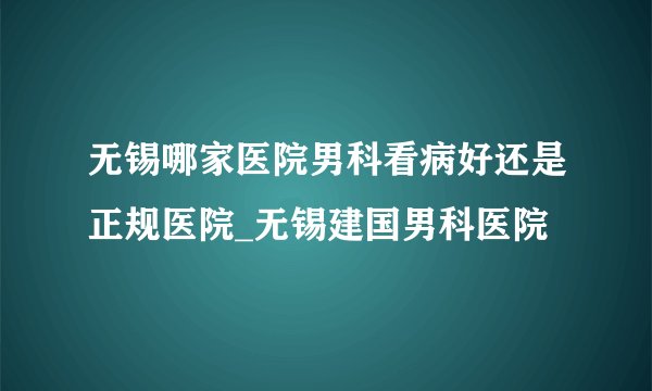 无锡哪家医院男科看病好还是正规医院_无锡建国男科医院