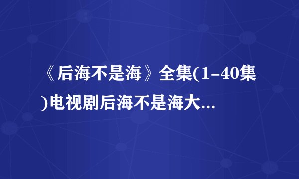 《后海不是海》全集(1-40集)电视剧后海不是海大结局剧情观看哪有？？