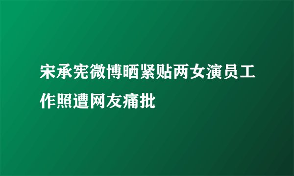 宋承宪微博晒紧贴两女演员工作照遭网友痛批