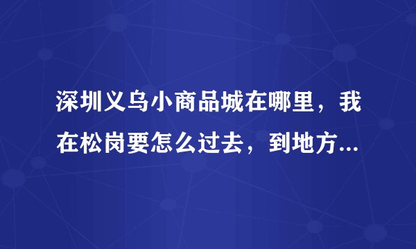 深圳义乌小商品城在哪里，我在松岗要怎么过去，到地方要多久，路费多少。