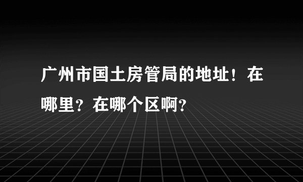 广州市国土房管局的地址！在哪里？在哪个区啊？