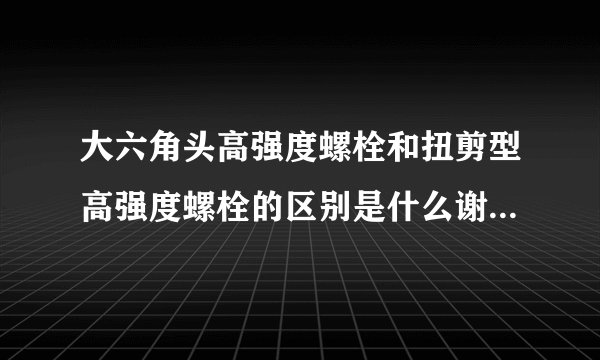 大六角头高强度螺栓和扭剪型高强度螺栓的区别是什么谢谢啦！！