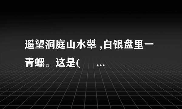 遥望洞庭山水翠 ,白银盘里一青螺。这是(     )代诗人(       )写的《 望洞庭 》中的诗句。这句诗中,诗人把“洞庭湖”比作(        ),把(            ) 比作“青螺”。