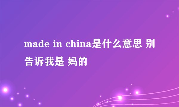 made in china是什么意思 别告诉我是 妈的