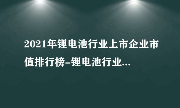 2021年锂电池行业上市企业市值排行榜-锂电池行业上市公司排名