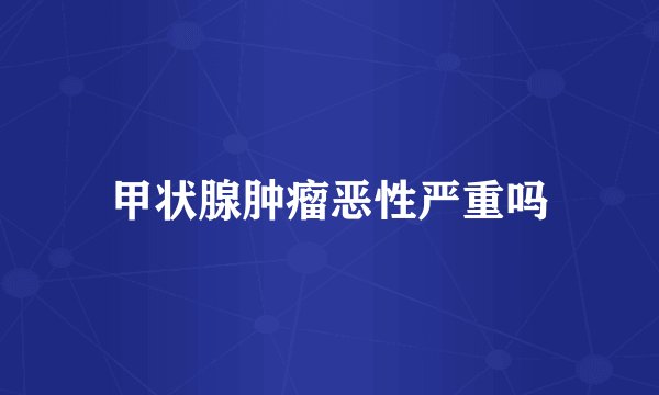 甲状腺肿瘤恶性严重吗