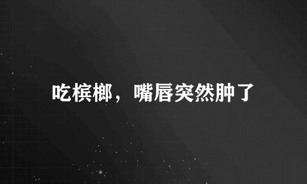 吃槟榔，嘴唇突然肿了