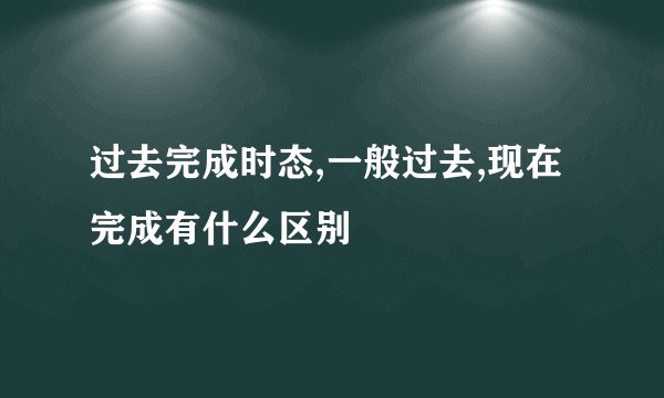 过去完成时态,一般过去,现在完成有什么区别