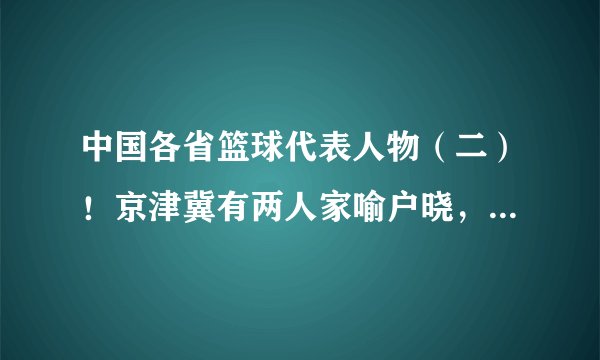 中国各省篮球代表人物（二）！京津冀有两人家喻户晓，内蒙没悬念