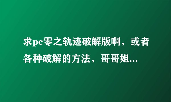 求pc零之轨迹破解版啊，或者各种破解的方法，哥哥姐姐大神们求助啊。