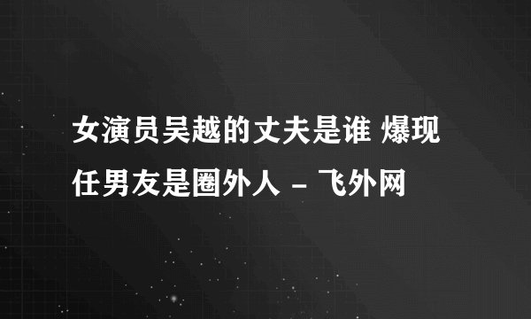 女演员吴越的丈夫是谁 爆现任男友是圈外人 - 飞外网