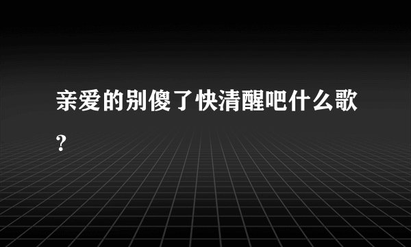 亲爱的别傻了快清醒吧什么歌？