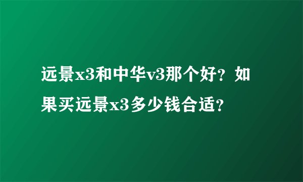 远景x3和中华v3那个好？如果买远景x3多少钱合适？