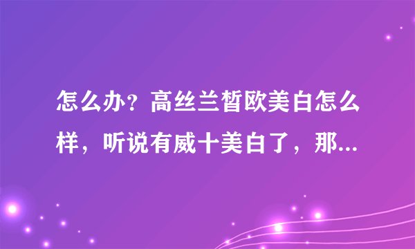 怎么办？高丝兰皙欧美白怎么样，听说有威十美白了，那么威十美白怎么样，效果和冷光美白一样吗？？