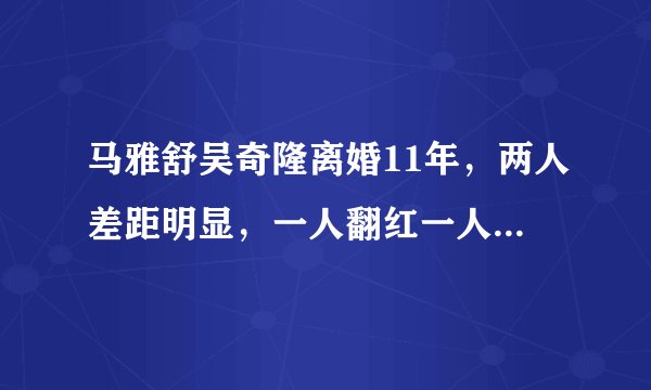 马雅舒吴奇隆离婚11年，两人差距明显，一人翻红一人依然不温不火