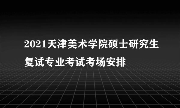 2021天津美术学院硕士研究生复试专业考试考场安排