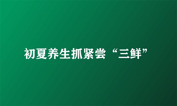初夏养生抓紧尝“三鲜”
