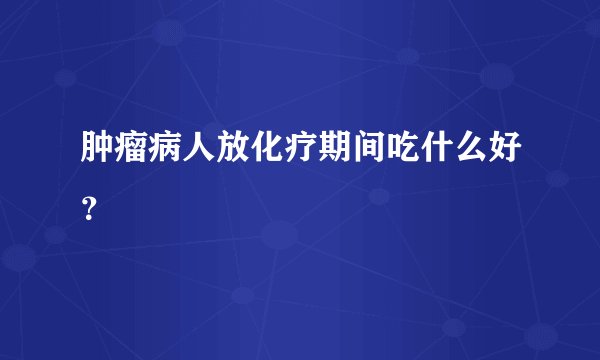 肿瘤病人放化疗期间吃什么好？
