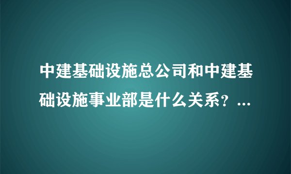 中建基础设施总公司和中建基础设施事业部是什么关系？两者有何区别？待遇怎样？