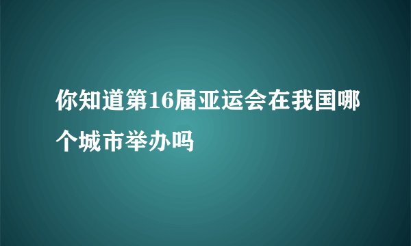 你知道第16届亚运会在我国哪个城市举办吗
