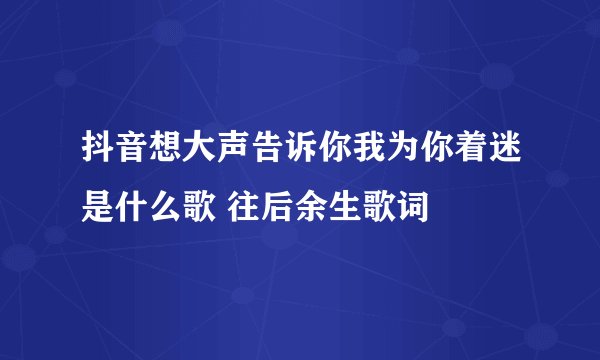 抖音想大声告诉你我为你着迷是什么歌 往后余生歌词