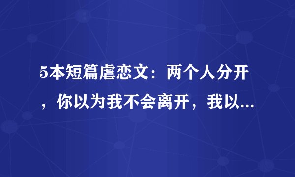 5本短篇虐恋文：两个人分开，你以为我不会离开，我以为你会挽留