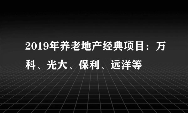 2019年养老地产经典项目：万科、光大、保利、远洋等