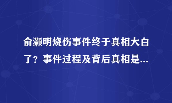 俞灏明烧伤事件终于真相大白了？事件过程及背后真相是怎么回事？