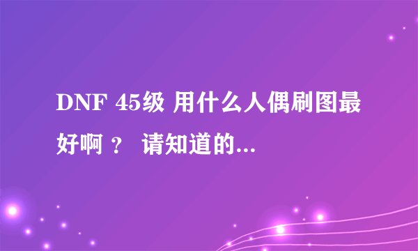 DNF 45级 用什么人偶刷图最好啊 ？ 请知道的朋友告诉下 谢谢大家