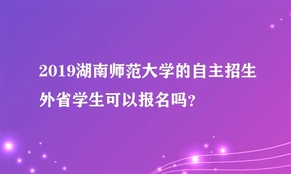 2019湖南师范大学的自主招生外省学生可以报名吗？