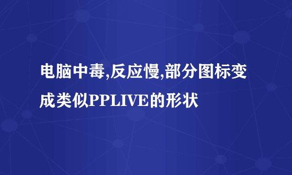 电脑中毒,反应慢,部分图标变成类似PPLIVE的形状