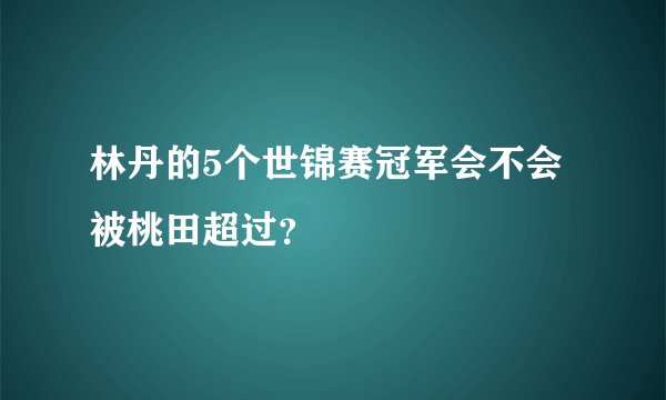 林丹的5个世锦赛冠军会不会被桃田超过？