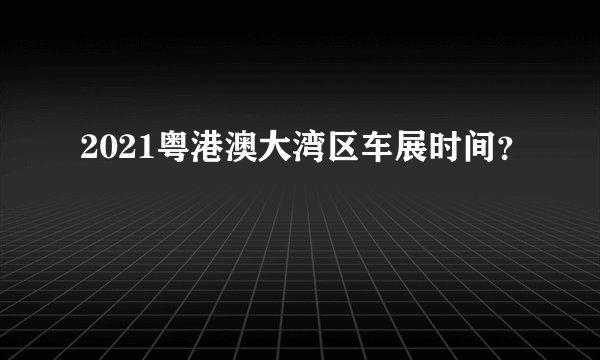 2021粤港澳大湾区车展时间？
