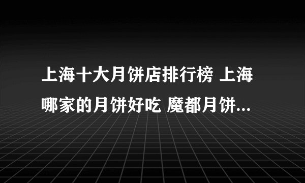 上海十大月饼店排行榜 上海哪家的月饼好吃 魔都月饼老字号推荐