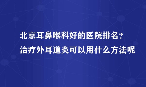 北京耳鼻喉科好的医院排名？治疗外耳道炎可以用什么方法呢