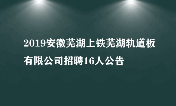 2019安徽芜湖上铁芜湖轨道板有限公司招聘16人公告