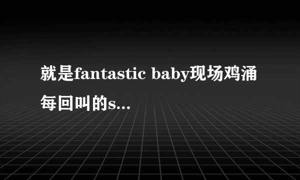 就是fantastic baby现场鸡涌每回叫的say 哇 具体是什么。。